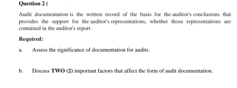 Question 2 (
Audit documentation is the written record of the basis for the auditor's conclusions that
provides the support for the auditor's representations, whether those representations are
contained in the auditor's report.
Required:
а.
Assess the significance of documentation for audits.
b.
Discuss TWO (2) important factors that affect the form of audit documentation.
