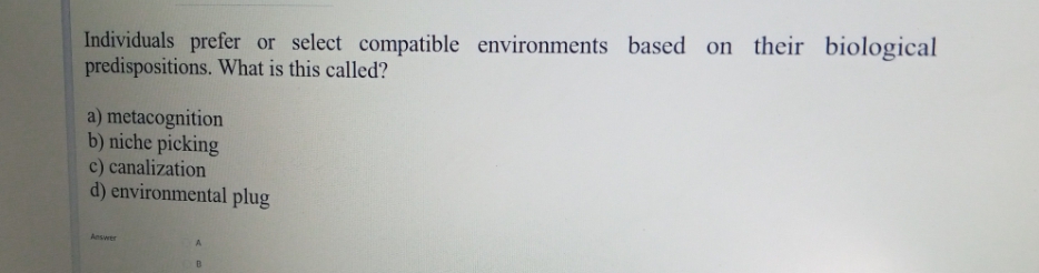 Individuals prefer or select compatible environments based on their biological
predispositions. What is this called?
a) metacognition
b) niche picking
c) canalization
d) environmental plug
Answer
