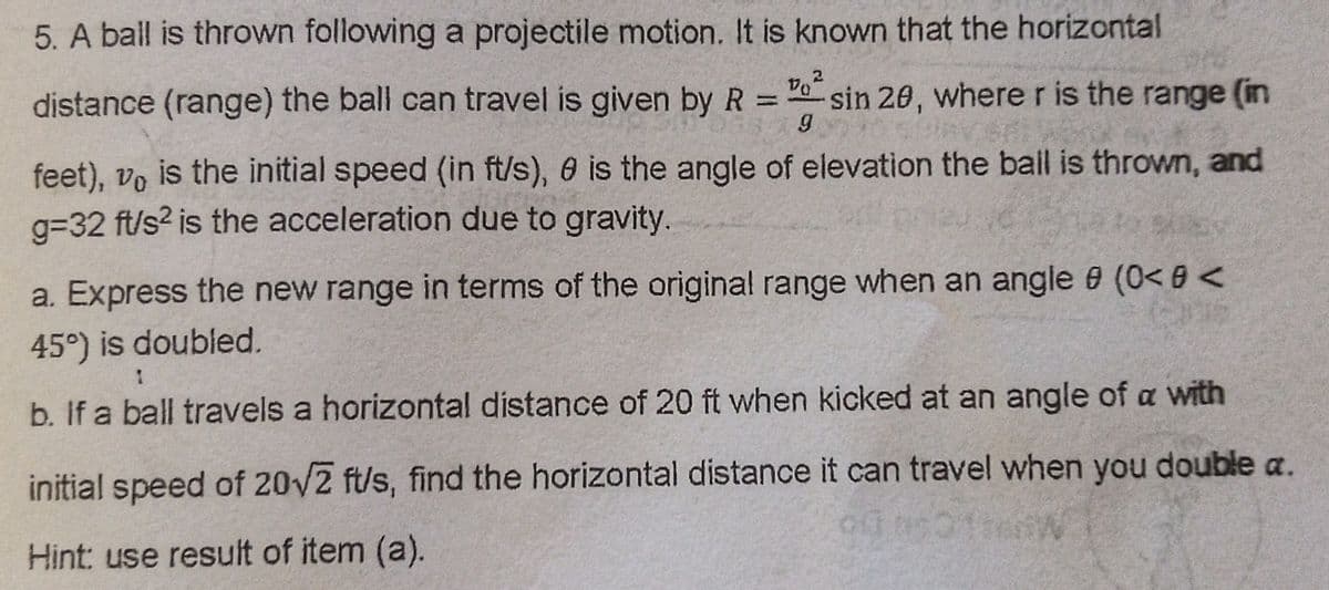 5. A ball is thrown following a projectile motion. It is known that the horizontal
distance (range) the ball can travel is given by R =0 sin 20, where r is the range (in
%3D
feet), vo is the initial speed (in ft/s), 0 is the angle of elevation the bail is thrown, and
g=32 ft/s2 is the acceleration due to gravity.
a. Express the new range in terms of the original range when an angle 9 (0< 8 <
45°) is doubled.
b. If a ball travels a horizontal distance of 20 ft when kicked at an angle of a with
initial speed of 20/2 ft/s, find the horizontal distance it can travel when you double a.
Hint: use result of item (a).
