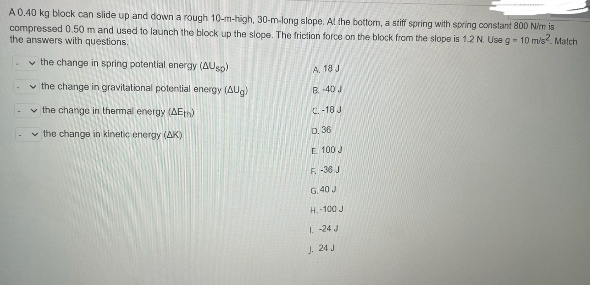 A 0.40 kg block can slide up and down a rough 10-m-high, 30-m-long slope. At the bottom, a stiff spring with spring constant 800 N/m is
compressed 0.50 m and used to launch the block up the slope. The friction force on the block from the slope is 1.2 N. Use g = 10 m/s2. Match
the answers with questions.
the change in spring potential energy (AUsp)
A. 18 J
the change in gravitational potential energy (AUg)
B. -40 J
the change in thermal energy (AEth)
C. -18 J
the change in kinetic energy (AK)
D. 36
E. 100 J
F.-36 J
G. 40 J
H.-100 J
1. -24 J
J. 24 J