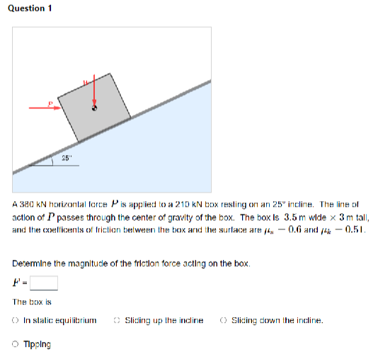 Question 1
25
A 380 kN horizontal force P is applied to a 210 kN box resting on an 25° incline. The line of
action of Ppasses through the center of gravity of the box. The box Is 3.5 m wide x 3 m tall,
and the coefficents of friction between the box and the surface are 14 -0.6 and 14% -0.51.
Determine the magnitude of the friction force acting on the box.
F'=
The box is
In static equilibrium
Sliding up the incline
Sliding down the incline.
○ Tipping