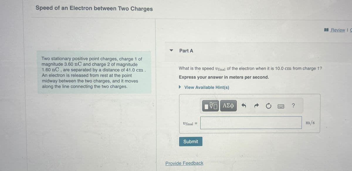 Speed of an Electron between Two Charges
Two stationary positive point charges, charge 1 of
magnitude 3.60 nC and charge 2 of magnitude
1.60 nC, are separated by a distance of 41.0 cm.
An electron is released from rest at the point
midway between the two charges, and it moves
along the line connecting the two charges.
Part A
What is the speed Ufinal of the electron when it is 10.0 cm from charge 1?
Express your answer in meters per second.
▸ View Available Hint(s)
Ufinal
=
Submit
Provide Feedback
ΜΕ ΑΣΦ
跖
?
m/s
Review IC