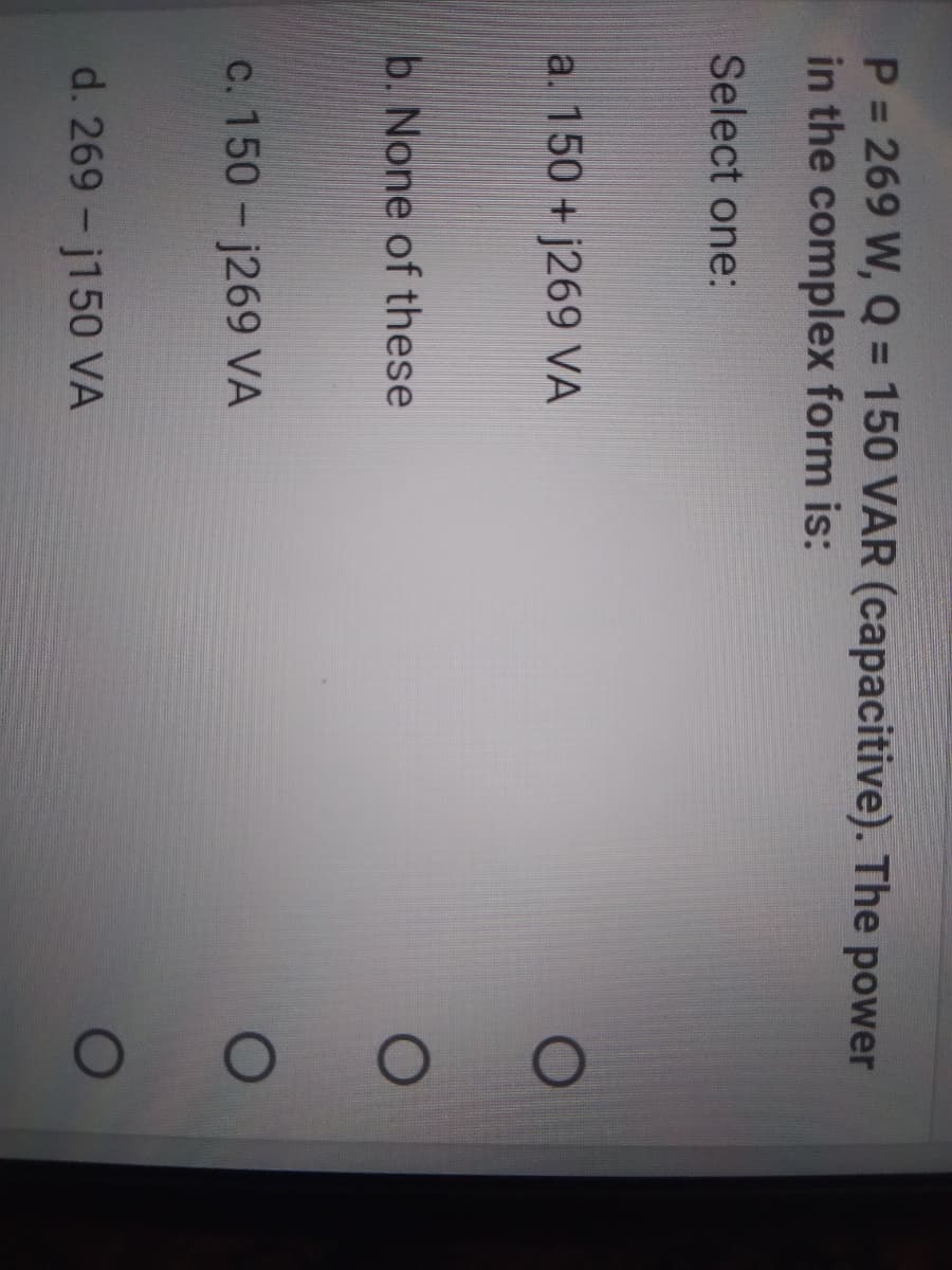 P 269 W, Q = 150 VAR (capacitive). The power
in the complex form is:
%3D
Select one:
a. 150 + j269 VÀ
b. None of these
c. 150- j269 VA
d. 269-j150 VÀ
