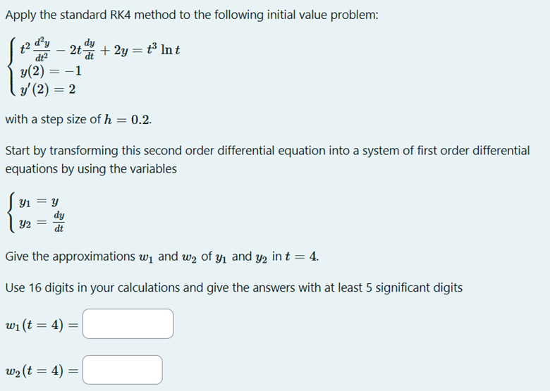 Apply the standard RK4 method to the following initial value problem:
d²y
dt²
-
=-
2t-
-1
y(2) =
y' (2) = 2
dy
+ 2y = t³ Int
with a step size of h = 0.2.
Start by transforming this second order differential equation into a system of first order differential
equations by using the variables
Ут
Y2 =
y
dy
dt
Give the approximations w₁ and w₂ of y₁ and y2 in t = 4.
Use 16 digits in your calculations and give the answers with at least 5 significant digits
w₁ (t = 4)
=
w₂ (t = 4) =