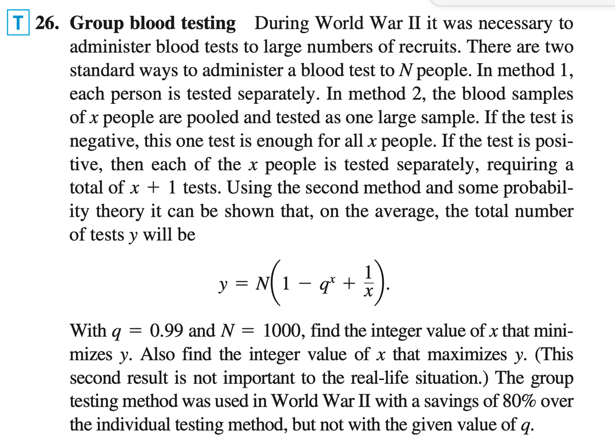 26. Group blood testing During World War II it was necessary to
administer blood tests to large numbers of recruits. There are two
standard ways to administer a blood test to N people. In method 1,
each person is tested separately. In method 2, the blood samples
of x people are pooled and tested as one large sample. If the test is
negative, this one test is enough for all x people. If the test is posi-
tive, then each of the x people is tested separately, requiring a
total of x + 1 tests. Using the second method and some probabil-
ity theory it can be shown that, on the average, the total number
of tests y will be
x − x(₁-0 + 1)
= N(1-
y =
qt
=
With q = 0.99 and N 1000, find the integer value of x that mini-
mizes y. Also find the integer value of x that maximizes y. (This
second result is not important to the real-life situation.) The group
testing method was used in World War II with a savings of 80% over
the individual testing method, but not with the given value of q.