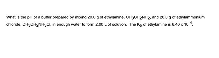 What is the pH of a buffer prepared by mixing 20.0 g of ethylamine, CH3CH2NH2, and 20.0 g of ethylammonium
chloride, CH3CH₂NH3CI, in enough water to form 2.00 L of solution. The Kb of ethylamine is 6.40 x 10-4.