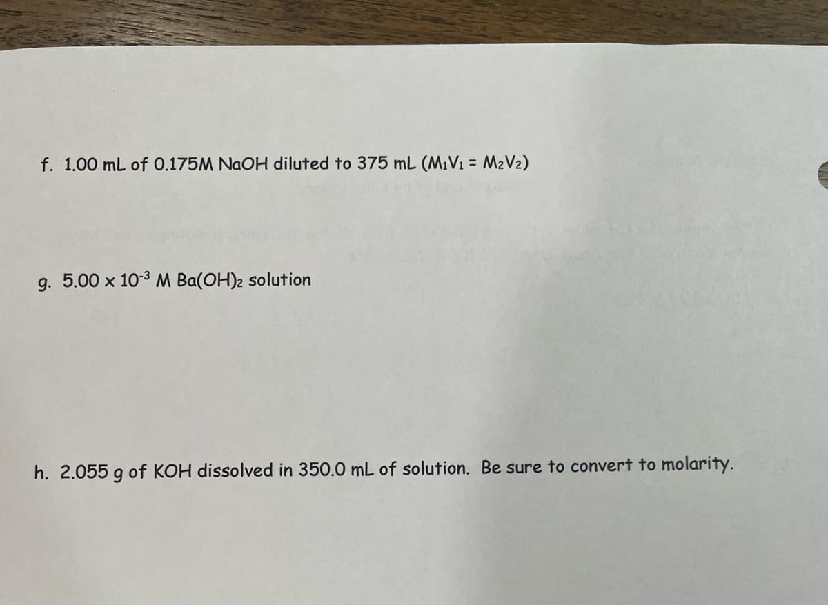 f. 1.00 mL of 0.175M NaOH diluted to 375 mL (M₁V₁ = M₂V₂)
g. 5.00 x 10-³ M Ba(OH)2 solution
h. 2.055 g of KOH dissolved in 350.0 mL of solution. Be sure to convert to molarity.