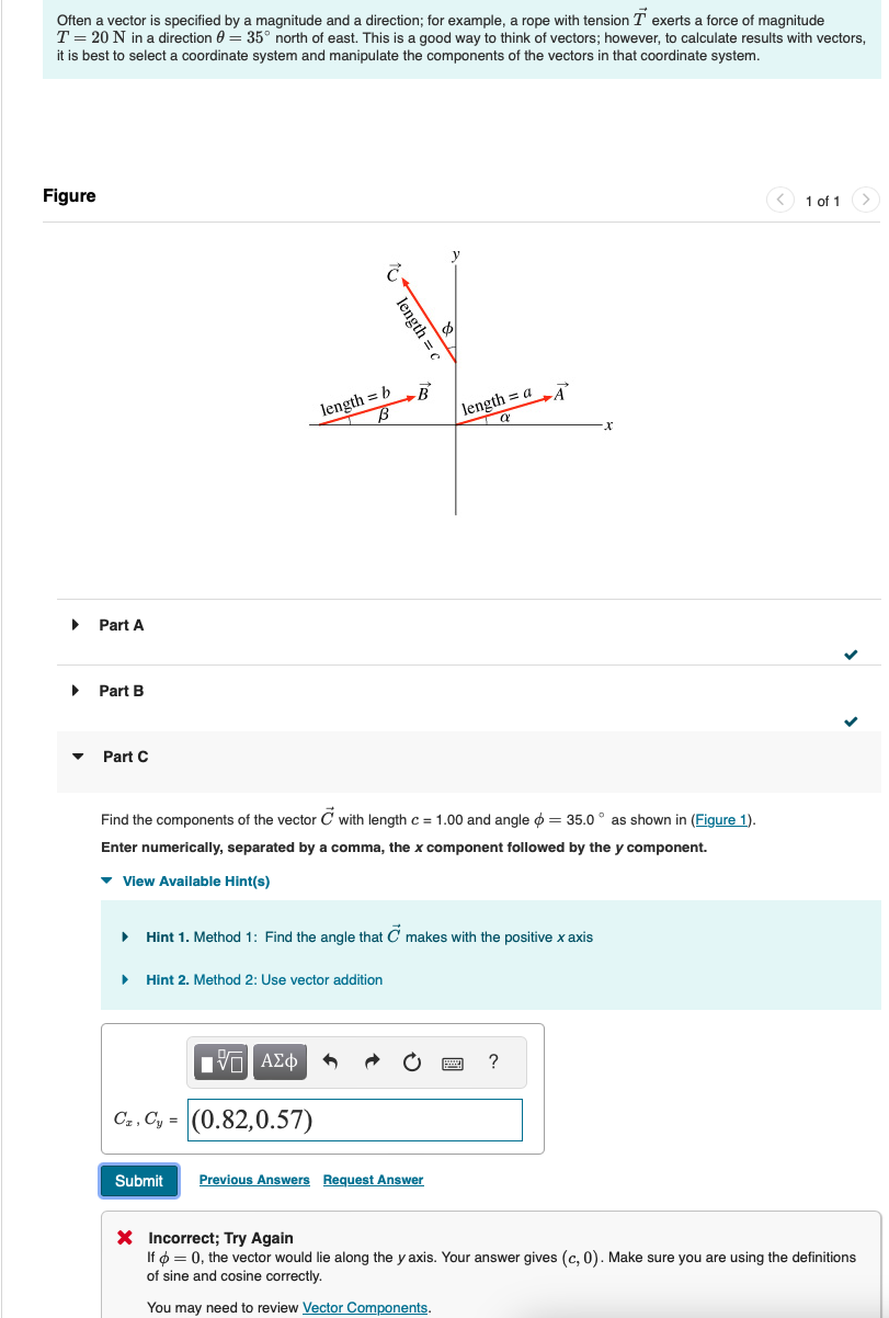 Often a vector is specified by a magnitude and a direction; for example, a rope with tension T exerts a force of magnitude
T = 20 N in a direction 0 = 35° north of east. This is a good way to think of vectors; however, to calculate results with vectors,
it is best to select a coordinate system and manipulate the components of the vectors in that coordinate system.
Figure
་
Part A
▸ Part B
Part C
length = c
length = b
B
В
length=aA
a
Find the components of the vector C with length c = 1.00 and angle = 35.0° as shown in (Figure 1).
Enter numerically, separated by a comma, the x component followed by the y component.
View Available Hint(s)
▸ Hint 1. Method 1: Find the angle that C makes with the positive x axis
▸ Hint 2. Method 2: Use vector addition
1 ΑΣΦ
C.C, (0.82,0.57)
Submit
Previous Answers Request Answer
?
1 of 1
× Incorrect; Try Again
If = 0, the vector would lie along the y axis. Your answer gives (c, 0). Make sure you are using the definitions
of sine and cosine correctly.
You may need to review Vector Components.