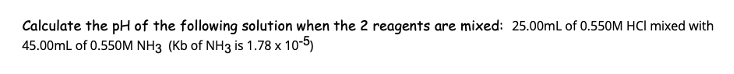 Calculate the pH of the following solution when the 2 reagents are mixed: 25.00mL of 0.550M HCI mixed with
45.00mL of 0.550M NH3 (Kb of NH3 is 1.78 x 10-5)