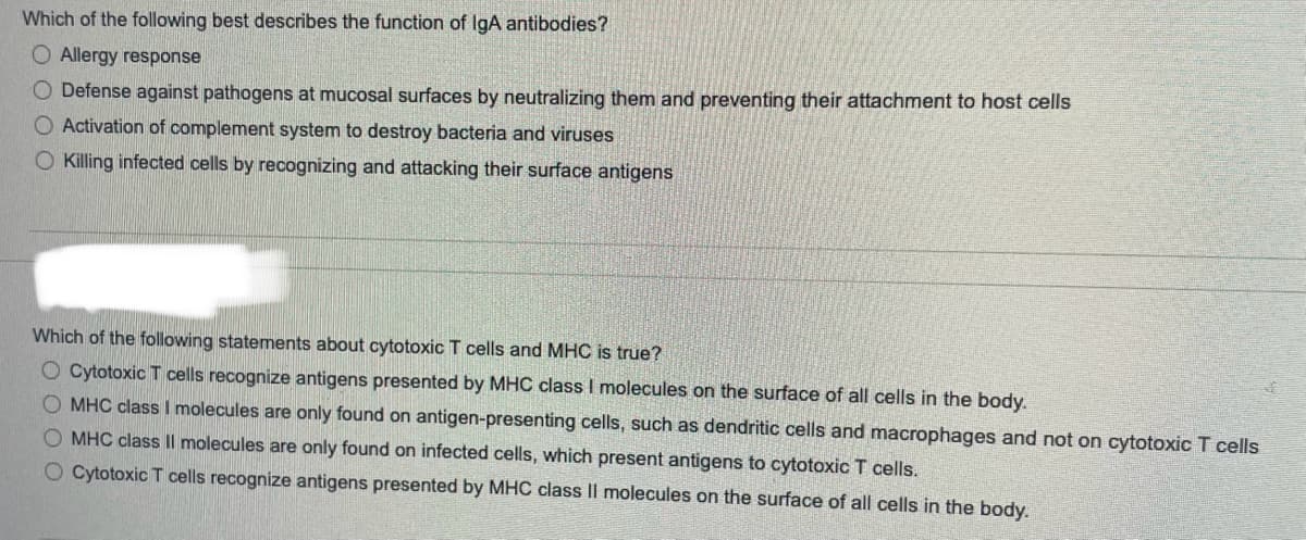 Which of the following best describes the function of IgA antibodies?
O Allergy response
O Defense against pathogens at mucosal surfaces by neutralizing them and preventing their attachment to host cells
Activation of complement system to destroy bacteria and viruses
Killing infected cells by recognizing and attacking their surface antigens
Which of the following statements about cytotoxic T cells and MHC is true?
O Cytotoxic T cells recognize antigens presented by MHC class I molecules on the surface of all cells in the body.
O MHC class I molecules are only found on antigen-presenting cells, such as dendritic cells and macrophages and not on cytotoxic T cells
O MHC class Il molecules are only found on infected cells, which present antigens to cytotoxic T cells.
O Cytotoxic T cells recognize antigens presented by MHC class II molecules on the surface of all cells in the body.