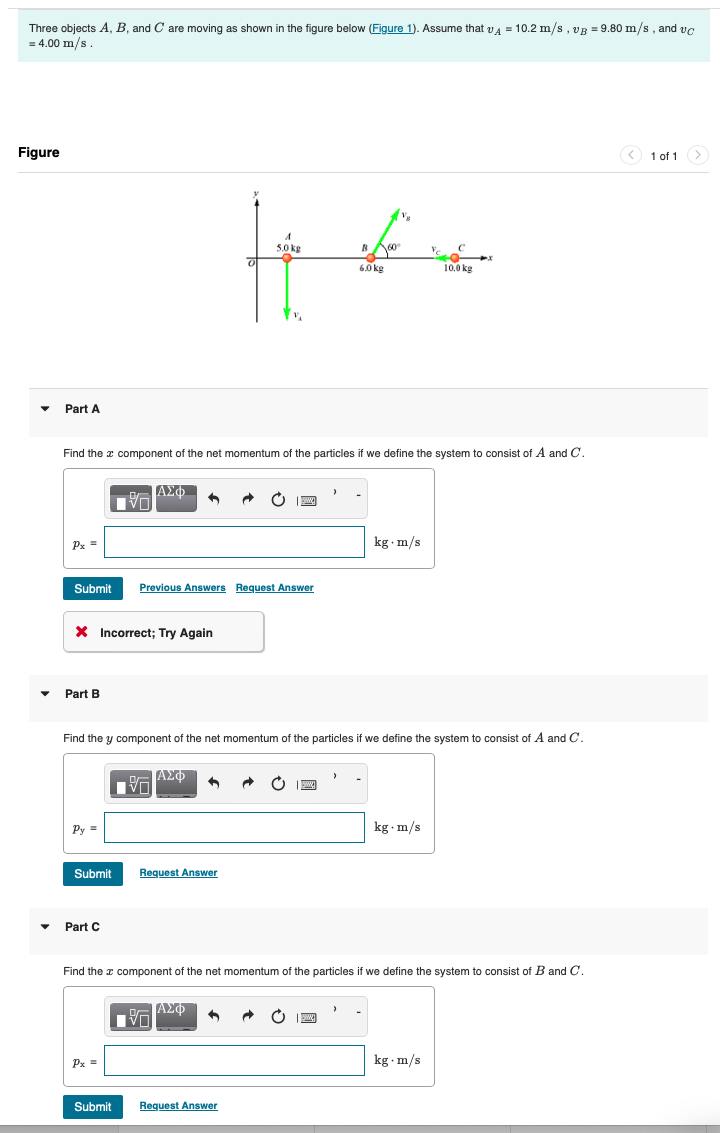 Three objects A, B, and C are moving as shown in the figure below (Figure 1). Assume that vд = 10.2 m/s, vg = 9.80 m/s, and vc
= 4.00 m/s.
Figure
A
5.0 kg
B
60°
6.0 kg
10.0 kg
Part A
Find the x component of the net momentum of the particles if we define the system to consist of A and C.
ΑΣΦ
Px =
Submit Previous Answers Request Answer
Part B
Incorrect; Try Again
kg. m/s
Find the y component of the net momentum of the particles if we define the system to consist of A and C.
跖
ΑΣΦ
Py=
Submit
Request Answer
Part C
kg.m/s
Find the component of the net momentum of the particles if we define the system to consist of B and C.
ΑΣΦ
Px =
Submit
Request Answer
kg. m/s
1 of 1