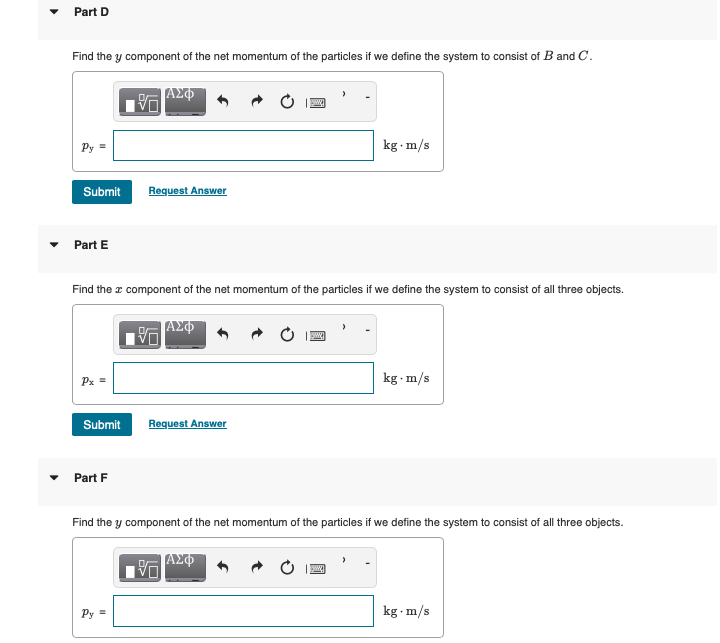 Part D
Find the y component of the net momentum of the particles if we define the system to consist of B and C.
VO
ΑΣΦ
w
Py=
Submit
Request Answer
Part E
kg. m/s
Find the x component of the net momentum of the particles if we define the system to consist of all three objects.
ΑΣΦ
Px =
Submit
Request Answer
Part F
kg. m/s
Find the y component of the net momentum of the particles if we define the system to consist of all three objects.
ΑΣΦ
Py=
kg. m/s