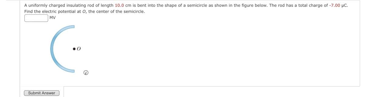 A uniformly charged insulating rod of length 10.0 cm is bent into the shape of a semicircle as shown in the figure below. The rod has a total charge of -7.00 μC.
Find the electric potential at O, the center of the semicircle.
MV
Submit Answer
0