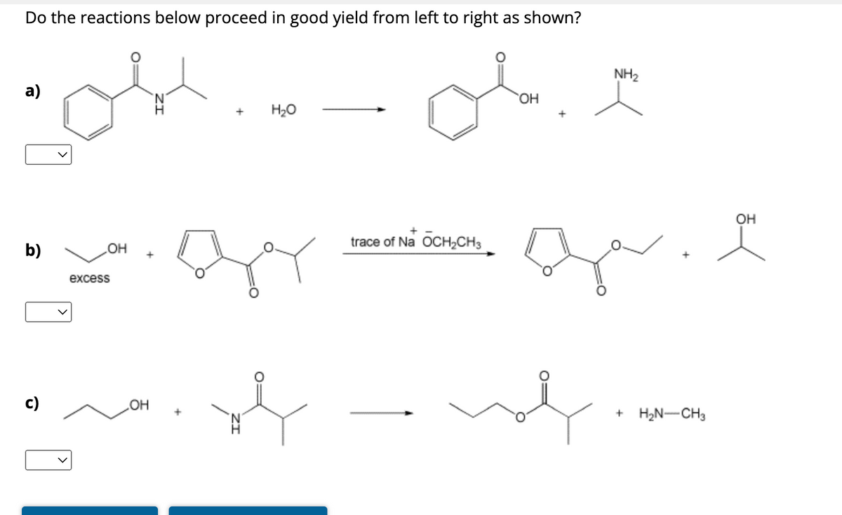 Do the reactions below proceed in good yield from left to right as shown?
a)
+
H₂O
ملی
NH2
b)
excess
OH
c)
OH
محمد
trace of NaOCH2CH3
OH
་་་་
+ H₂N-CH3