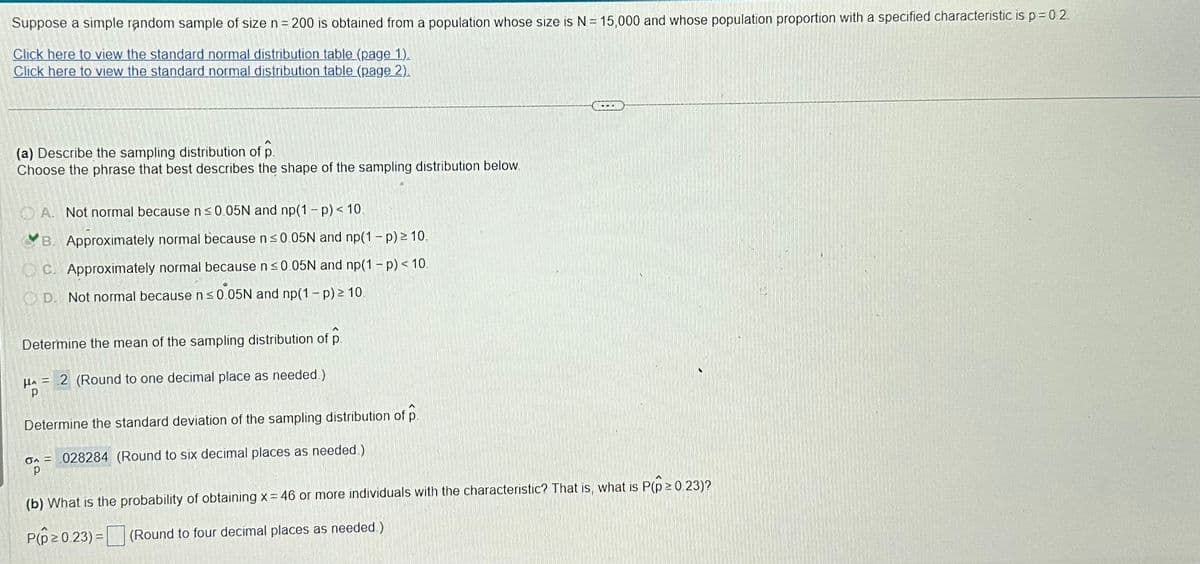 Suppose a simple random sample of size n = 200 is obtained from a population whose size is N = 15,000 and whose population proportion with a specified characteristic is p = 0.2
Click here to view the standard normal distribution table (page 1).
Click here to view the standard normal distribution table (page 2).
(a) Describe the sampling distribution of p
Choose the phrase that best describes the shape of the sampling distribution below.
A. Not normal because n ≤0.05N and np(1-p) < 10
B. Approximately normal because n ≤0.05N and np(1 - p) ≥ 10.
OC. Approximately normal because n ≤0.05N and np(1 - p) < 10.
OD. Not normal because n≤0.05N and np(1 - p) ≥ 10.
Determine the mean of the sampling distribution of p
HA= 2 (Round to one decimal place as needed.)
P
Determine the standard deviation of the sampling distribution of p.
op
O 028284 (Round to six decimal places as needed.)
(b) What is the probability of obtaining x = 46 or more individuals with the characteristic? That is, what is P(p≥ 0.23)?
P(p ≥ 0.23)= (Round to four decimal places as needed.)