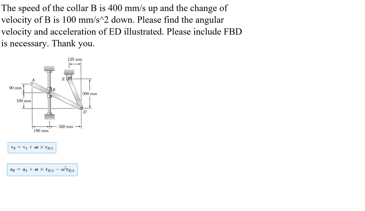 The speed of the collar B is 400 mm/s up and the change of
velocity of B is 100 mm/s^2 down. Please find the angular
velocity and acceleration of ED illustrated. Please include FBD
is necessary. Thank you.
125 mm
E O
90 mm
В
300 mm
160 mm
320 mm
180 mm
VB = VA + w X rB/A
ag = a + a X rB/A – w*rB/A
%3D
