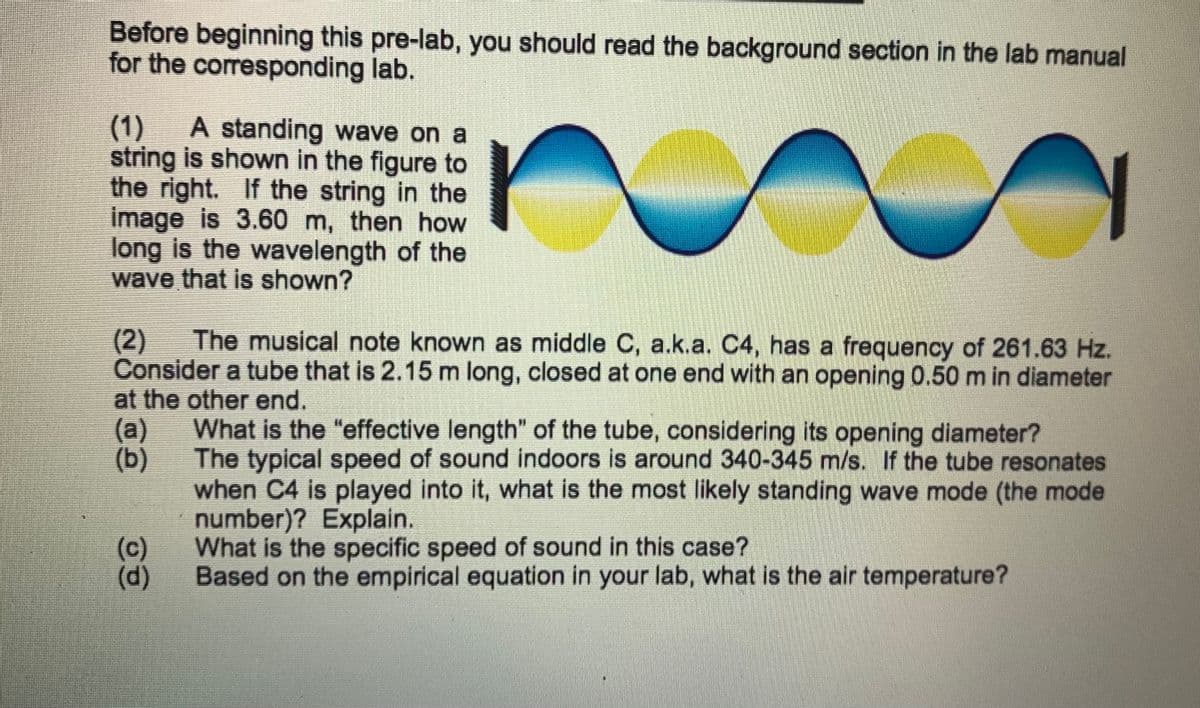 Before beginning this pre-lab, you should read the background section in the lab manual
for the corresponding lab.
(1)
string is shown in the figure to
the right. If the string in the
image is 3.60 m, then how
long is the wavelength of the
wave that is shown?
A standing wave on a
The musical note known as middle C, a.k.a. C4, has a frequency of 261.63 Hz.
(2)
Consider a tube that is 2.15 m long, closed at one end with an opening 0.50 m in diameter
at the other end.
What is the "effective length" of the tube, considering its opening diameter?
(a)
(b)
The typical speed of sound indoors is around 340-345 m/s. If the tube resonates
when C4 is played into it, what is the most likely standing wave mode (the mode
number)? Explain.
What is the specific speed of sound in this case?
Based on the empirical equation in your lab, what is the air temperature?
(c)
(d)
