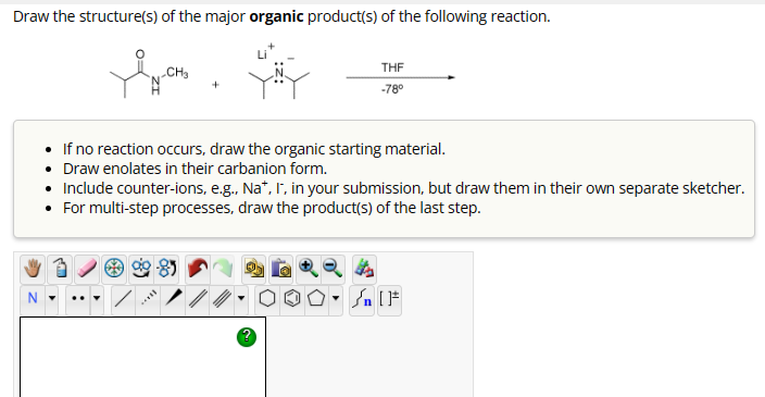 Draw the structure(s) of the major organic product(s) of the following reaction.
CH3
+
THF
-78°
If no reaction occurs, draw the organic starting material.
Draw enolates in their carbanion form.
Include counter-ions, e.g., Na*, I, in your submission, but draw them in their own separate sketcher.
• For multi-step processes, draw the product(s) of the last step.
N
.
[F