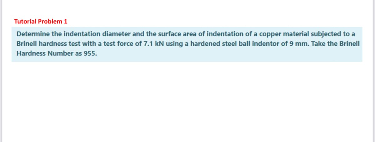 Tutorial Problem 1
Determine the indentation diameter and the surface area of indentation of a copper material subjected to a
Brinell hardness test with a test force of 7.1 kN using a hardened steel ball indentor of 9 mm. Take the Brinell
Hardness Number as 955.
