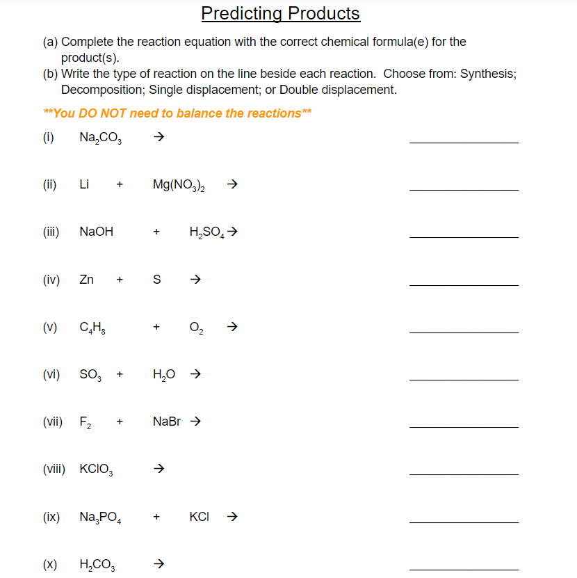 Predicting Products
(a) Complete the reaction equation with the correct chemical formula(e) for the
product(s).
(b) Write the type of reaction on the line beside each reaction. Choose from: Synthesis;
Decomposition; Single displacement; or Double displacement.
**You DO NOT need to balance the reactions**
(i)
Na,CO,
(ii)
L i +
Mg(NO,)2
(ii)
NaOH
H,SO, >
(iv)
Zn
+ S
(v)
C,H3
O2
(vi)
So,
H,0 →
(vii) F2
NaBr >
+
(viii) KCIO,
(ix) Na,PO,
KCI
(x)
H,CO,
