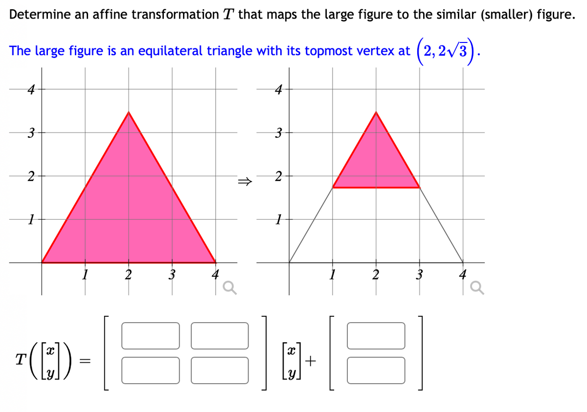 Determine an affine transformation T that maps the large figure to the similar (smaller) figure.
(2,2√3).
The large figure is an equilateral triangle with its topmost vertex at (2,
3
2
([₁])
=
↑
3
2
16
31
+
3
o