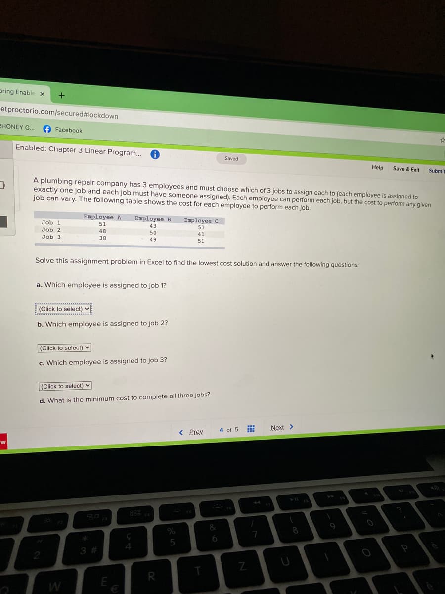 pring Enable x
etproctorio.com/secured#lockdown
RHONEY G..
O Facebook
Enabled: Chapter 3 Linear Program..
Saved
Help
Save & Exit
Submit
A plumbing repair company has 3 employees and must choose which of 3 jobs to assign each to (each employee is assigned to
exactly one job and each job must have someone assigned). Each employee can perform each job, but the cost to perform any given
job can vary. The following table shows the cost for each employee to perform each job.
Employee A
Employee B
Employee c
Job 1
51
43
51
Job 2
48
50
41
Job 3
38
49
51
Solve this assignment problem in Excel to find the lowest cost solution and answer the following questions:
a. Which employee is assigned to job 1?
(Click to select) v
b. Which employee is assigned to job 2?
(Click to select) v
c. Which employee is assigned to job 3?
(Click to select) v
d. What is the minimum cost to complete all three jobs?
Next >
< Prev
4 of 5
20
%
&
8
6
5
3% #
4
P
R
