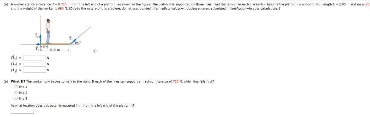 (a) A worker stands a distance d = 0.725 m from the left end of a platform as shown in the figure. The platform is supported by three lines. Find the tension in each line (in N). Assume the platform is uniform, with length L = 2.00 m and mass 28.
and the weight of the worker is 690 N. (Due to the nature of this problem, do not use rounded intermediate values-including answers submitted in WebAssign-in your calculations.)
=
N
=
N
N
2.00 m
40.0°
(b) What If? The worker now begins to walk to the right. If each of the lines can support a maximum tension of 750 N, which line fails first?
○ line 1
line 2
line 3
At what location does this occur (measured in m from the left end of the platform)?
m