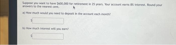 Suppose you want to have $600,000 for retirement in 25 years. Your account earns 8% interest. Round your
answers to the nearest cent.
a) How much would you need to deposit in the account each month?
b) How much interest will you earn?