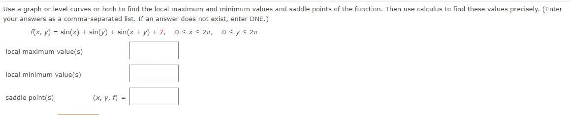 Use a graph or level curves or both to find the local maximum and minimum values and saddle points of the function. Then use calculus to find these values precisely. (Enter
your answers as a comma-separated list. If an answer does not exist, enter DNE.)
f(x, y) = sin(x) + sin(y) + sin(x + y) + 7,
0≤x≤ 2π, 0≤ y ≤ 2π
local maximum value(s)
local minimum value(s)
saddle point(s)
(x, y, f) =
