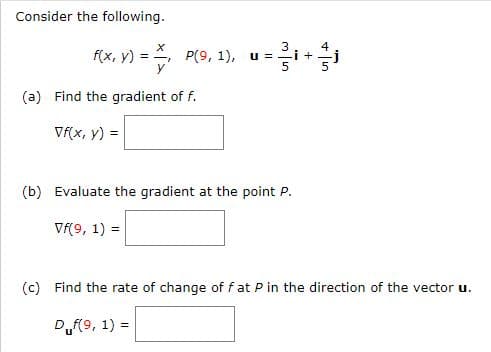 Consider the following.
X
3
4
f(x, y) = ₁ P(9, 1), u = - i +
(a) Find the gradient of f.
Vf(x, y) =
(b) Evaluate the gradient at the point P.
Vf(9, 1) =
(c) Find the rate of change of f at P in the direction of the vector u.
Duf(9, 1) =