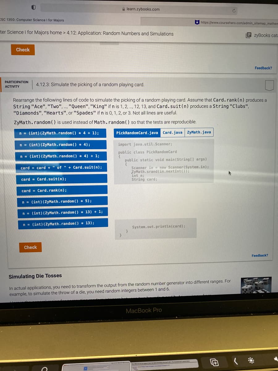 A learn.zybooks.com
CSC 1350: Computer Science I for Majors
https://www.coursehero.com/admin_sitemap_mathem
ter Science I for Majors home > 4.12: Application: Random Numbers and Simulations
E zyBooks cata
Check
Feedback?
PARTICIPATION
4.12.3: Simulate the picking of a random playing card.
АCTIVITY
Rearrange the following lines of code to simulate the picking of a random playing card. Assume that Card.rank(n) produces a
String "Ace", "Two", .., "Queen", "King" if n is 1, 2, .., 12, 13, and Card.suit(n) produces a String "Clubs",
"Diamonds","Hearts", or "Spades" if n is 0, 1,2, or 3. Not all lines are useful.
ZyMath.random( ) is used instead of Math.random) so that the tests are reproducible.
n = (int)(ZyMath.random () * 4 + 1);
PickRandomCard.java Card.java ZyMath.java
n = (int) (ZyMath.random ( ) * 4);
import java.util.Scanner;
public class PickRandomCard
n = (int) (ZyMath.random ( ) * 4) + 1;
public static void main (String[] args)
Scanner in = new Scanner (System.in);
ZyMath.srand(in.nextInt());
int n;
String card;
card = card +" of " + Card.suit(n);
card = Card.suit(n);
card = Card.rank(n);
n = (int)(ZyMath.random () * 5);
n = (int) (ZyMath.random ( ) * 13) + 1;
n = (int) (ZyMath.random ( ) * 13);
System.out.println(card);
Check
Feedback?
Simulating Die Tosses
In actual applications, you need to transform the output from the random number generator into different ranges. For
example, to simulate the throw of a die, you need random integers between 1 and 6.
MacBook PrO
