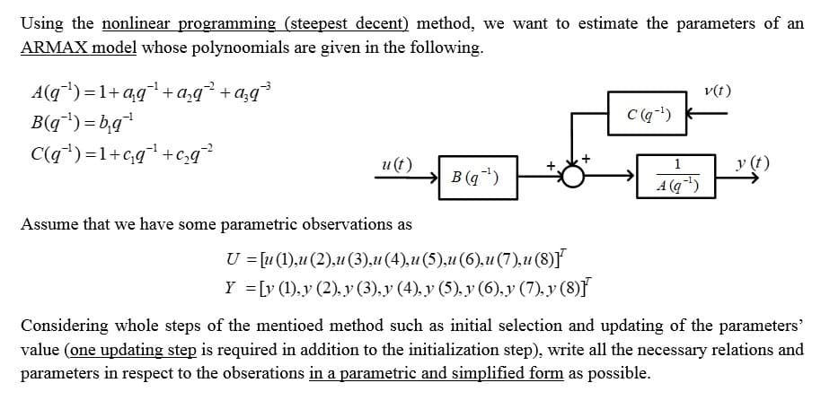 Using the nonlinear programming (steepest decent) method, we want to estimate the parameters of an
ARMAX model whose polynoomials are given in the following.
A(q¯¹)=1+qq¯¹ + a₂q² +a;q³
B(q¯¹)=b₁q¹
C(q¹)=1+c₁q¹+c₂q²²
u(t)
Assume that we have some parametric observations as
→B(¹)
U = [u (1),u (2),u (3),u (4),u (5),u (6),u (7),u (8)]
Y = [y (1),y (2), y (3), y (4), y (5), y (6), y (7), y (8)F
C(q-¹)
1
A (q-¹)
v(t)
y (t)
Considering whole steps of the mentioed method such as initial selection and updating of the parameters'
value (one updating step is required in addition to the initialization step), write all the necessary relations and
parameters in respect to the obserations in a parametric and simplified form as possible.