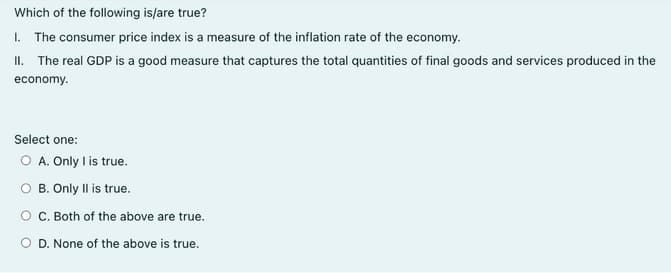 Which of the following is/are true?
I. The consumer price index is a measure of the inflation rate of the economy.
II. The real GDP is a good measure that captures the total quantities of final goods and services produced in the
economy.
Select one:
O A. Only I is true.
O B. Only Il is true.
O C. Both of the above are true.
O D. None of the above is true.
