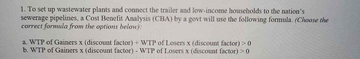1. To set up wastewater plants and connect the trailer and low-income households to the nation's
sewerage pipelines, a Cost Benefit Analysis (CBA) by a govt will use the following formula. (Choose the
correct formula from the options below):
a. WTP of Gainers x (discount factor) + WTP of Losers x (discount factor) >0
b. WTP of Gainers x (discount factor) WTP of Losers x (discount factor) >0
