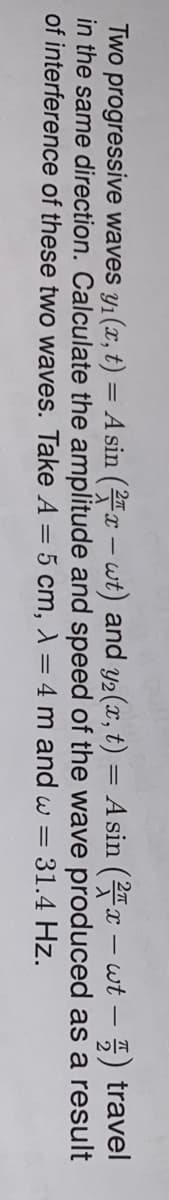 Two progressive waves y1(x, t) = A sin (2 – wt) and y2(x, t) = A sin (2x – wt – 5) travel
in the same direction. Calculate the amplitude and speed of the wave produced as a result
of interference of these two waves. Take A = 5 cm, ) = 4 m and w =
-
31.4 Hz.
%3D

