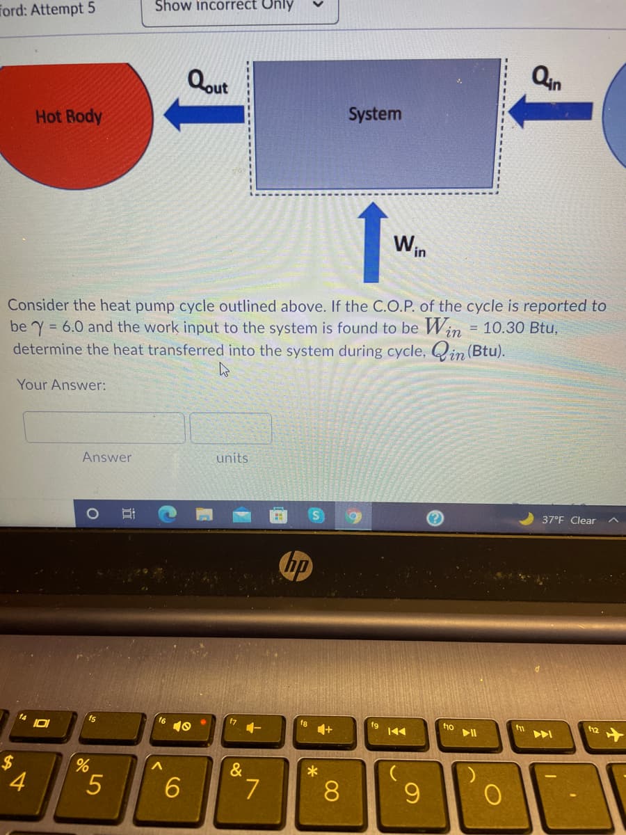 Show incorrect Only
Ford: Attempt 5
Qin
Qout
System
Hot Rody
1.
Win
Consider the heat pump cycle outlined above. If the C.O.P. of the cycle is reported to
be Y = 6.0 and the work input to the system is found to be Win = 10.30 Btu,
determine the heat transferred into the system during cycle, Qin (Btu).
!!
%3D
Your Answer:
Answer
units
37°F Clear
bp
17
f8
f9
ho
16
10
14
fs
%24
&
4.
8
近
