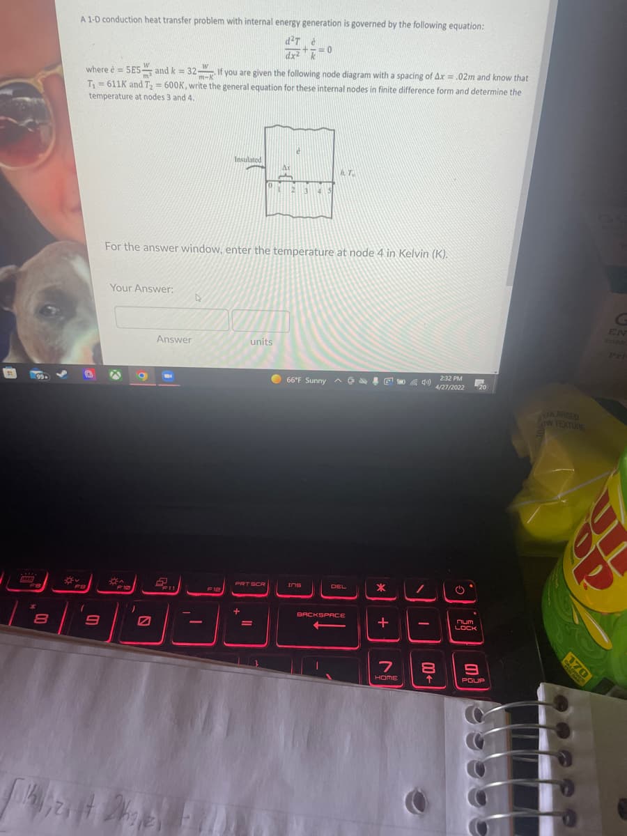 A 1-D conduction heat transfer problem with internal energy generation is governed by the following equation:
+-=
dx2 =0
W
where è = 5E5 and k = 32 If you are given the following node diagram with a spacing of Ax = .02m and know that
m-K
T = 611K and T, = 600K, write the general equation for these internal nodes in finite difference form and determine the
temperature at nodes 3 and 4.
Insulated
Ar
, T
For the answer window, enter the temperature at node 4 in Kelvin (K).
Your Answer:
EN
SORN
Answer
units
Pri
qu) 232 PM
4/27/2022
99+
66°F Sunny a .
20
ENLARGED
oW TEXTURE
PRT SCR
IOS
DEL
F8
F10
F12
BACKSPACE
num
-
%3D
LOCK
HOME
PGUP
170
