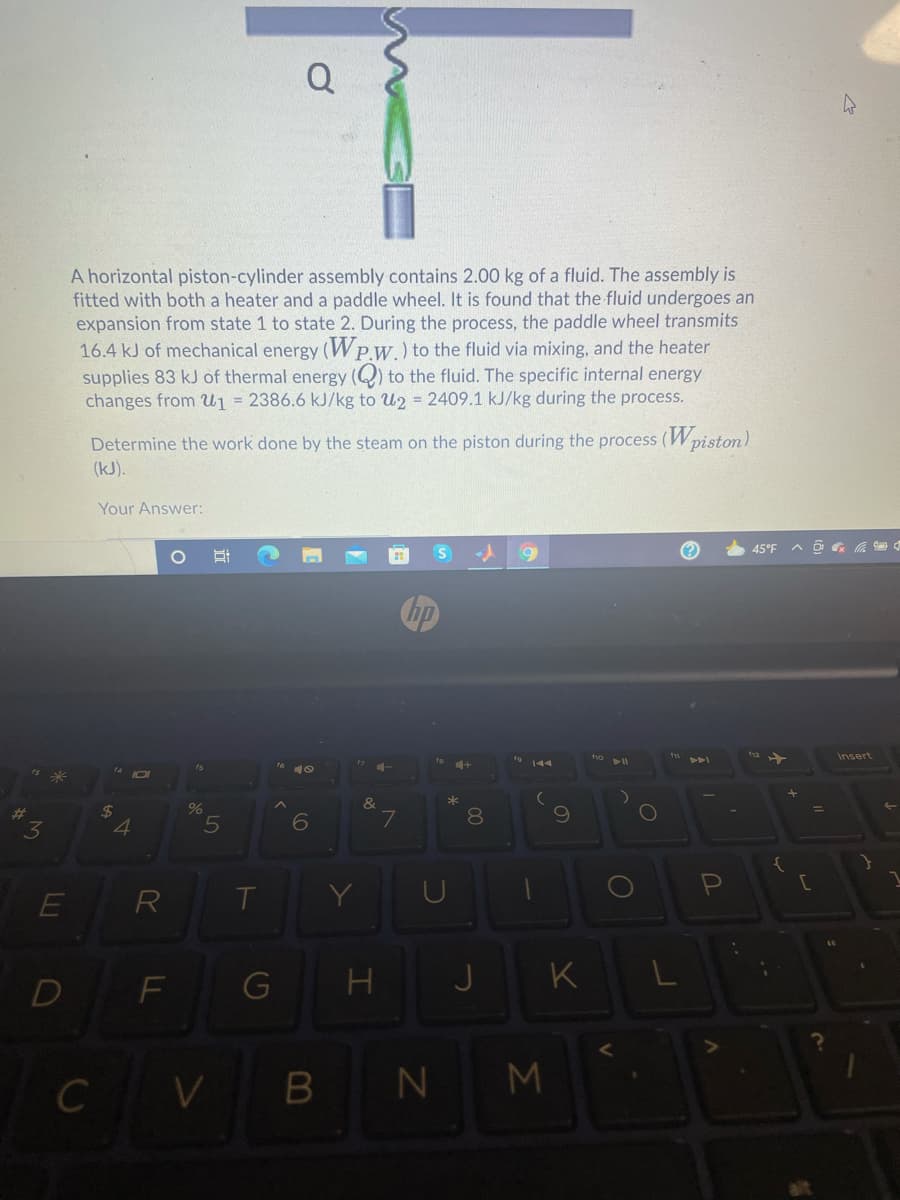 Q
A horizontal piston-cylinder assembly contains 2.00 kg of a fluid. The assembly is
fitted with both a heater and a paddle wheel. It is found that the fluid undergoes an
expansion from state 1 to state 2. During the process, the paddle wheel transmits
16.4 kJ of mechanical energy (Wp.w.) to the fluid via mixing, and the heater
supplies 83 kJ of thermal energy (Q) to the fluid. The specific internal energy
changes from U1 = 2386.6 kJ/kg to U2 = 2409.1 kJ/kg during the process.
Determine the work done by the steam on the piston during the process (Wpiston)
(kJ).
Your Answer:
45°F
hp
Insert
*
24
%
8.
4
R
H
J
K
D
F
CV
B N
M
