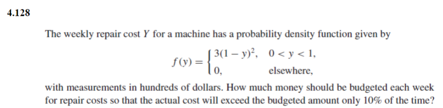 4.128
The weekly repair cost Y for a machine has a probability density function given by
3(1−y)²,
0<y < 1,
) = { ³(¹
f(y)=
elsewhere,
with measurements in hundreds of dollars. How much money should be budgeted each week
for repair costs so that the actual cost will exceed the budgeted amount only 10% of the time?