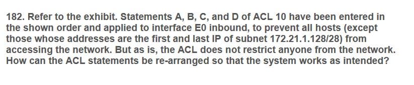 182. Refer to the exhibit. Statements A, B, C, and D of ACL 10 have been entered in
the shown order and applied to interface E0 inbound, to prevent all hosts (except
those whose addresses are the first and last IP of subnet 172.21.1.128/28) from
accessing the network. But as is, the ACL does not restrict anyone from the network.
How can the ACL statements be re-arranged so that the system works as intended?
