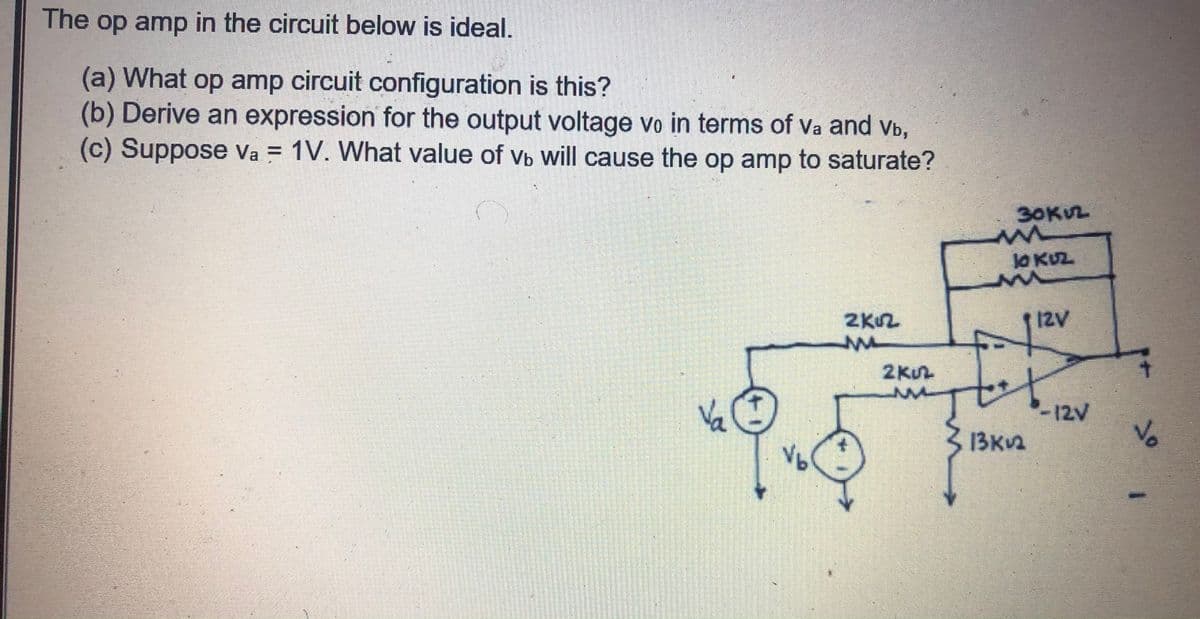 The op amp in the circuit below is ideal.
(a) What op amp circuit configuration is this?
(b) Derive an expression for the output voltage vo in terms of Va and vb,
(c) Suppose Va = 1V. What value of vb will cause the op amp to saturate?
%3D
30KL
l0 KUZ.
2KU2
I2V
2KUL
Va
Vb
-12V
Vo
13KV2
