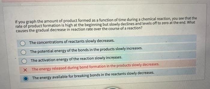 If you graph the amount of product formed as a function of time during a chemical reaction, you see that the
rate of product formation is high at the beginning but slowly declines and levels off to zero at the end. What
causes the gradual decrease in reaction rate over the course of a reaction?
The concentrations of reactants slowly decreases.
The potential energy of the bonds in the products slowly increases.
The activation energy of the reaction slowly increases.
X The energy released during bond formation in the products slowly decreases.
The energy available for breaking bonds in the reactants slowly decreases.

