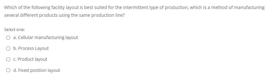 Which of the following facility layout is best suited for the intermittent type of production, which is a method of manufacturing
several different products using the same production line?
Select one:
O a. Cellular manufacturing layout
O b. Process Layout
O C. Product layout
O d. Fixed position layout
