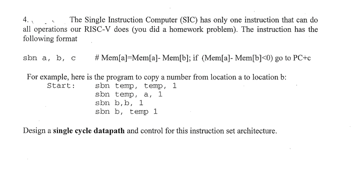 4.
The Single Instruction Computer (SIC) has only one instruction that can do
all operations our RISC-V does (you did a homework problem). The instruction has the
following format
sbn a, b, c
# Mem[a]=Mem[a]- Mem[b]; if (Mem[a]- Mem[b]<0) go to PC+c
For example, here is the program to copy a number from location a to location b:
sbn temp, temp, 1
sbn temp, a, 1
sbn b,b, 1
sbn b, temp 1
Start:
Design a single cycle datapath and control for this instruction set architecture.
