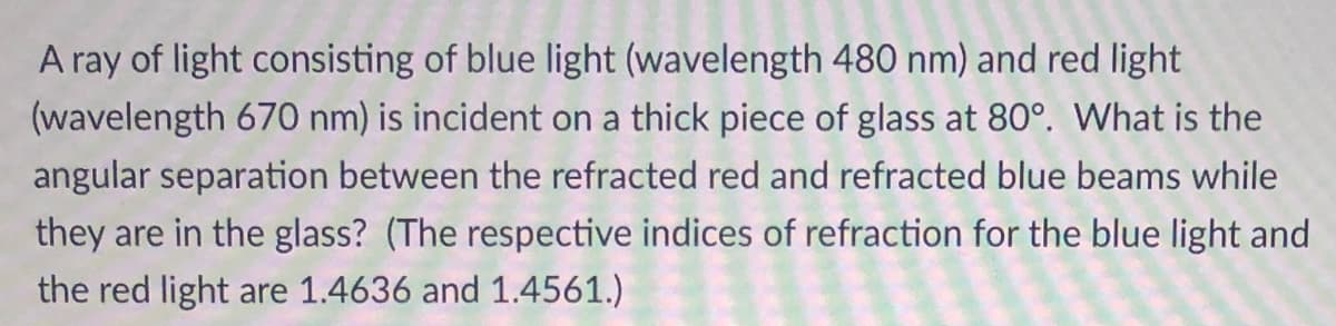 A ray of light consisting of blue light (wavelength 480 nm) and red light
(wavelength 670 nm) is incident on a thick piece of glass at 80°. What is the
angular separation between the refracted red and refracted blue beams while
they are in the glass? (The respective indices of refraction for the blue light and
the red light are 1.4636 and 1.4561.)
