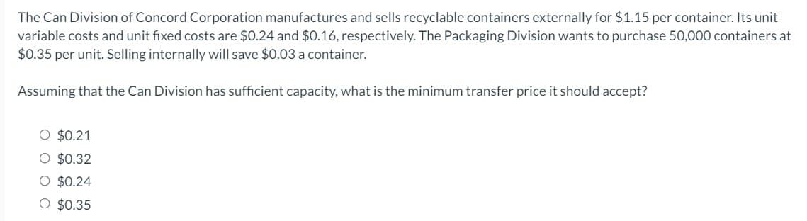 The Can Division of Concord Corporation manufactures and sells recyclable containers externally for $1.15 per container. Its unit
variable costs and unit fixed costs are $0.24 and $0.16, respectively. The Packaging Division wants to purchase 50,000 containers at
$0.35 per unit. Selling internally will save $0.03 a container.
Assuming that the Can Division has sufficient capacity, what is the minimum transfer price it should accept?
○ $0.21
O $0.32
O $0.24
○ $0.35