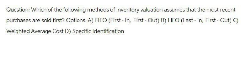 Question: Which of the following methods of inventory valuation assumes that the most recent
purchases are sold first? Options: A) FIFO (First - In, First - Out) B) LIFO (Last - In, First - Out) C)
Weighted Average Cost D) Specific Identification