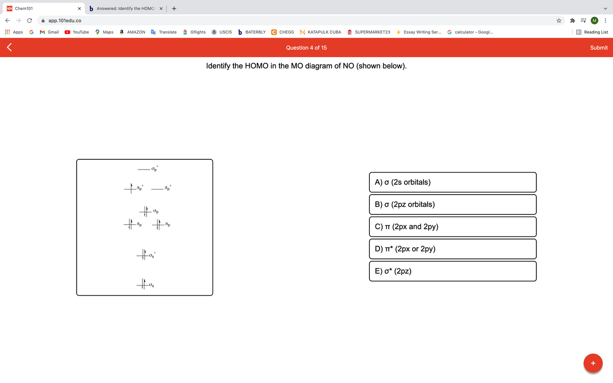 101 Chem101
b Answered: Identify the HOMO
X +
->
app.101edu.co
M
Apps
G
M Gmail
YouTube
Maps
a AMAZON
Translate
O Gflights
USCIS
Ь ВАТERBLY
C CHEGG KATAPULK CUBA
SUPERMARKET23
Essay Writing Ser...
G calculator - Googl...
Reading List
Question 4 of 15
Submit
Identify the HOMO in the MO diagram of NO (shown below).
A) o (2s orbitals)
B) o (2pz orbitals)
Op
Tp
C) TT (2px and 2py)
D) T* (2px or 2py)
E) o* (2pz)
+
