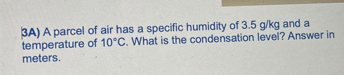 3A) A parcel of air has a specific humidity of 3.5 g/kg and a
temperature of 10°C. What is the condensation level? Answer in
meters.