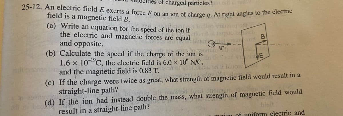 ies of charged particles?
25-12. An electric field E exerts a force F on an jon of charge a. At right angles to the ciecae
field is a magnetic field B.
(a) Write an equation for the speed of the ion if
the electric and magnetic forces are equal
and opposite.
(b) Calculate the speed if the charge of the ion is
1.6 x 10 C, the electric field is 6.0 x 10° N/C,
2 and the magnetic field is 0.83 T.
bluo
swor
+)
Snd E
i bluoe
19
(c) If the charge were twice as great, what strength of magnetic field would result in a
straight-line path?
(d) If the ion had instead double the mass, what strength of magnetic field would
result in a straight-line path?
wsd blon
ngion of uniform electric and
